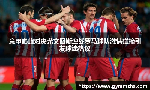意甲巅峰对决尤文图斯迎战罗马球队激情碰撞引发球迷热议